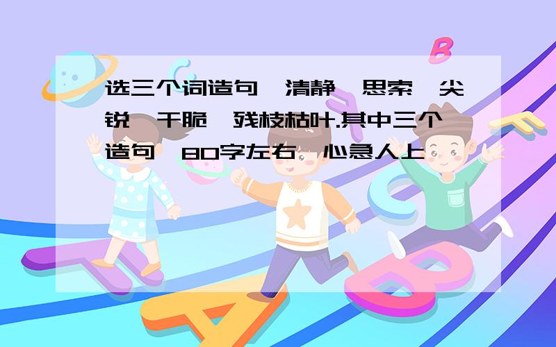 选三个词造句,清静,思索,尖锐,干脆,残枝枯叶.其中三个造句,80字左右,心急人上