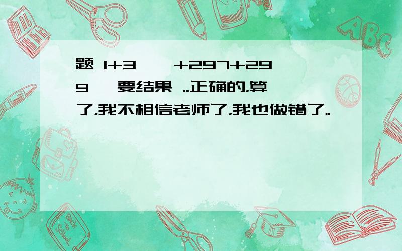 题 1+3……+297+299 ,要结果 ..正确的，算了，我不相信老师了，我也做错了。