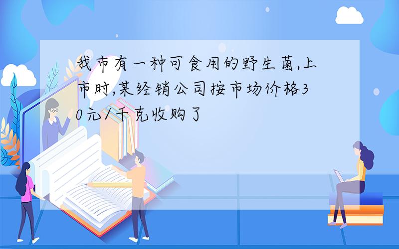 我市有一种可食用的野生菌,上市时,某经销公司按市场价格30元/千克收购了