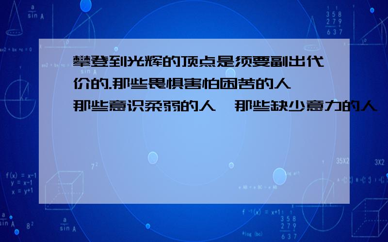 攀登到光辉的顶点是须要副出代价的.那些畏惧害怕困苦的人,那些意识柔弱的人,那些缺少意力的人,都是很