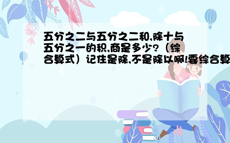 五分之二与五分之二和,除十与五分之一的积,商是多少?（综合算式）记住是除,不是除以啊!要综合算式,综合!