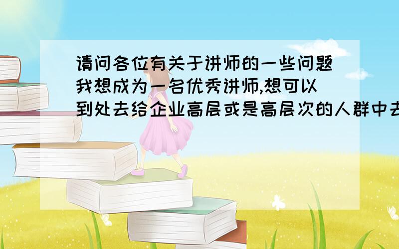 请问各位有关于讲师的一些问题我想成为一名优秀讲师,想可以到处去给企业高层或是高层次的人群中去演讲,我喜欢当一名演讲家的感觉.但是我除了对演讲抱有热情之外,的确对这个行业的发