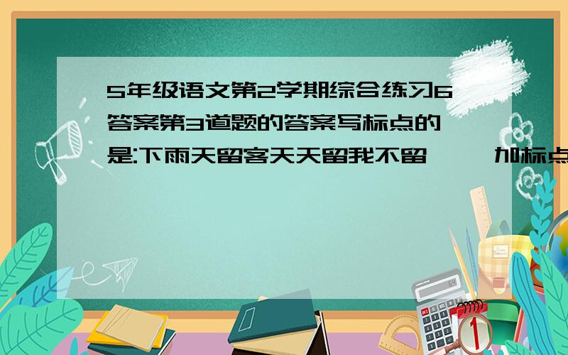 5年级语文第2学期综合练习6答案第3道题的答案写标点的,是:下雨天留客天天留我不留     加标点的,要一个是不留的意思,一个是留的意思(2句)