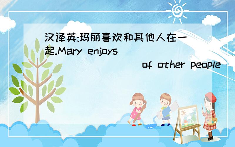 汉译英:玛丽喜欢和其他人在一起.Mary enjoys____ _____ of other people