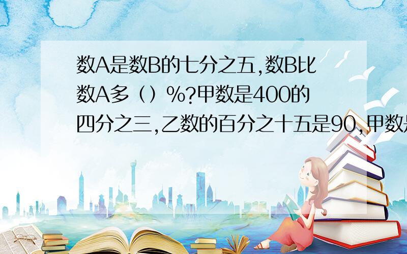 数A是数B的七分之五,数B比数A多（）%?甲数是400的四分之三,乙数的百分之十五是90,甲数是乙数的百分之几?