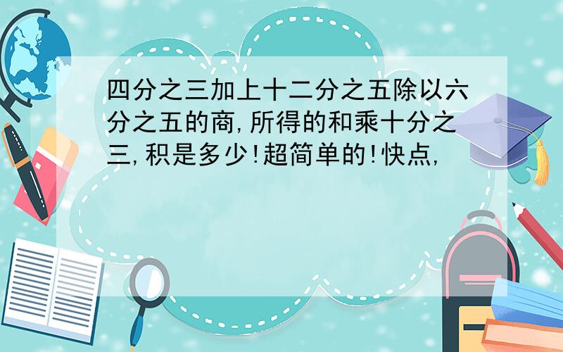 四分之三加上十二分之五除以六分之五的商,所得的和乘十分之三,积是多少!超简单的!快点,