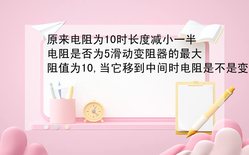 原来电阻为10时长度减小一半电阻是否为5滑动变阻器的最大阻值为10,当它移到中间时电阻是不是变成了5