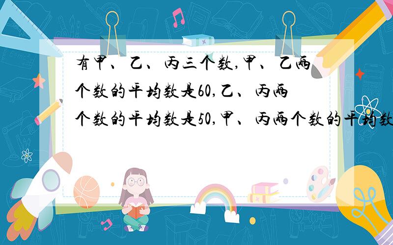 有甲、乙、丙三个数,甲、乙两个数的平均数是60,乙、丙两个数的平均数是50,甲、丙两个数的平均数是80,求这三个数各是多少?（请列算式）