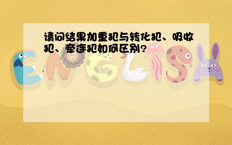 请问结果加重犯与转化犯、吸收犯、牵连犯如何区别?