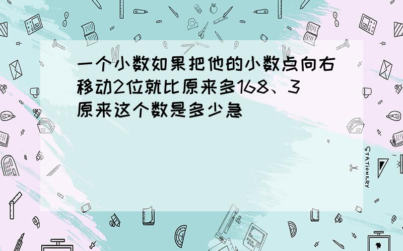 一个小数如果把他的小数点向右移动2位就比原来多168、3原来这个数是多少急