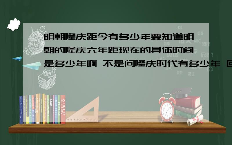 明朝隆庆距今有多少年要知道明朝的隆庆六年距现在的具体时间是多少年啊 不是问隆庆时代有多少年 回答者请注意哦