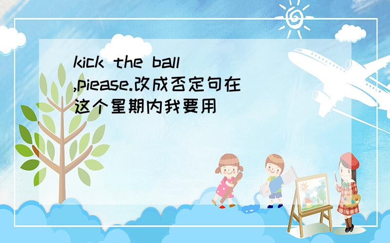 kick the ball ,piease.改成否定句在这个星期内我要用