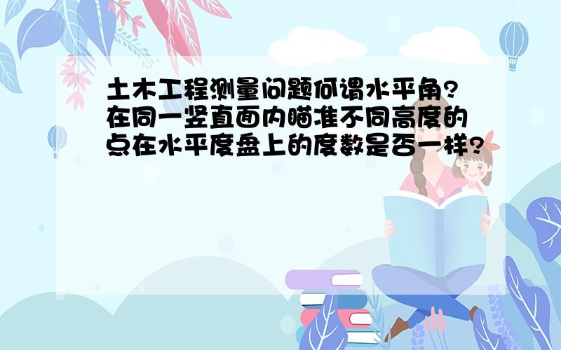 土木工程测量问题何谓水平角?在同一竖直面内瞄准不同高度的点在水平度盘上的度数是否一样?