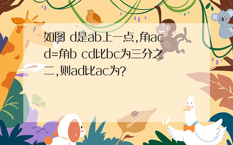 如图 d是ab上一点,角acd=角b cd比bc为三分之二,则ad比ac为?