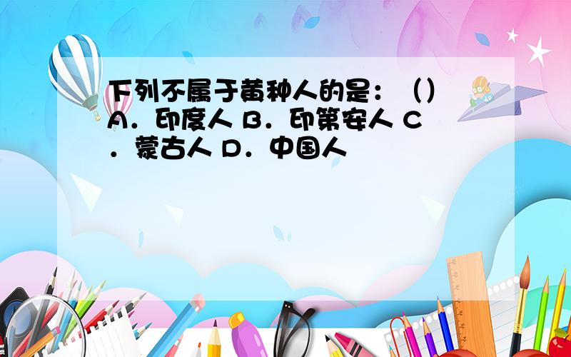 下列不属于黄种人的是：（） A．印度人 B．印第安人 C．蒙古人 D．中国人