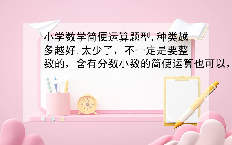 小学数学简便运算题型,种类越多越好.太少了，不一定是要整数的，含有分数小数的简便运算也可以，我需要多种类型。