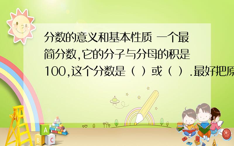 分数的意义和基本性质 一个最简分数,它的分子与分母的积是100,这个分数是（ ）或（ ）.最好把原因写出来!