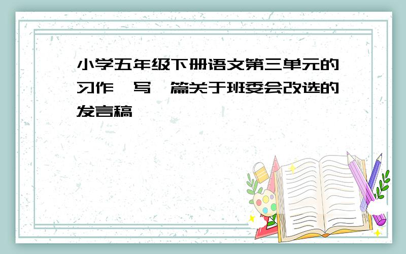 小学五年级下册语文第三单元的习作,写一篇关于班委会改选的发言稿