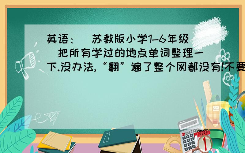 英语：(苏教版小学1-6年级）把所有学过的地点单词整理一下.没办法,“翻”遍了整个网都没有!不要那网上的糊弄我,我都看过啦!答好啦,另加50分悬赏!本人说打做到!