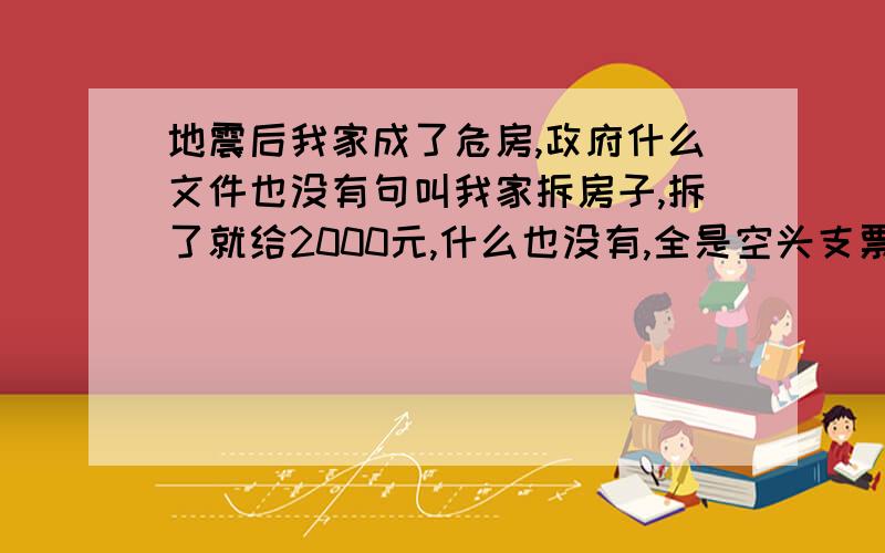 地震后我家成了危房,政府什么文件也没有句叫我家拆房子,拆了就给2000元,什么也没有,全是空头支票,电视你把政府说的那么好,我们怎么感觉不到啊,我们就像被遗忘的人群!