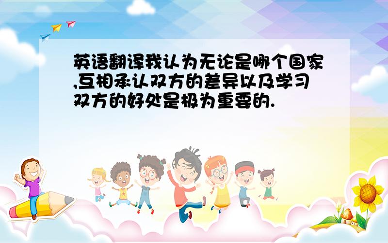 英语翻译我认为无论是哪个国家,互相承认双方的差异以及学习双方的好处是极为重要的.