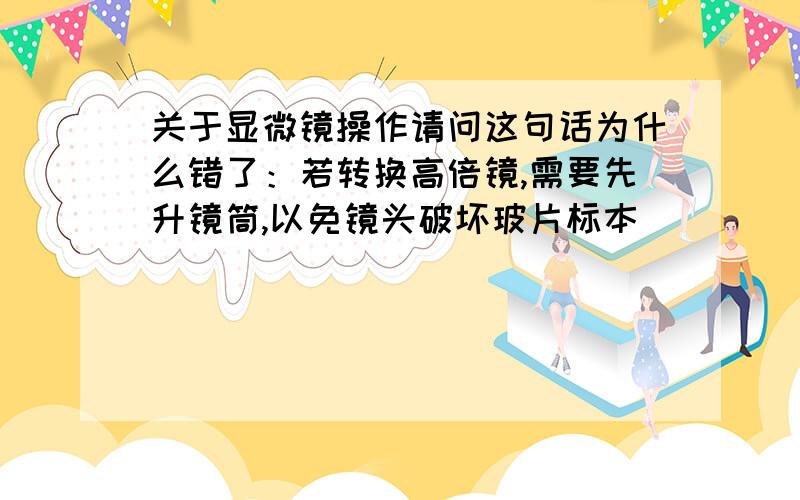 关于显微镜操作请问这句话为什么错了：若转换高倍镜,需要先升镜筒,以免镜头破坏玻片标本