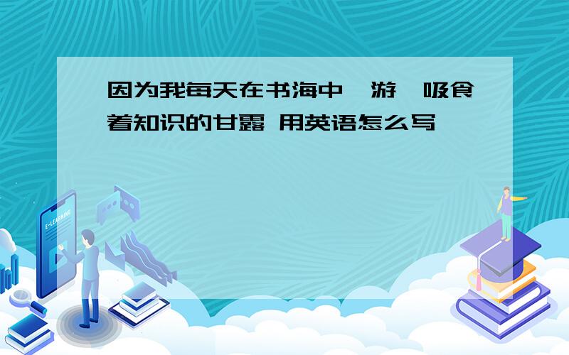 因为我每天在书海中遨游,吸食着知识的甘露 用英语怎么写