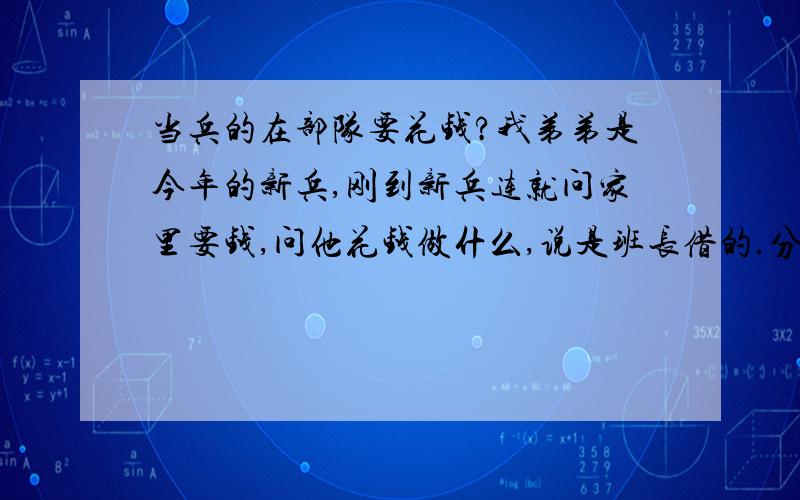 当兵的在部队要花钱?我弟弟是今年的新兵,刚到新兵连就问家里要钱,问他花钱做什么,说是班长借的.分到部队之后才几天又没钱了,家里就觉得很奇怪啊,又不能出来,钱都花到哪里去了?他打电