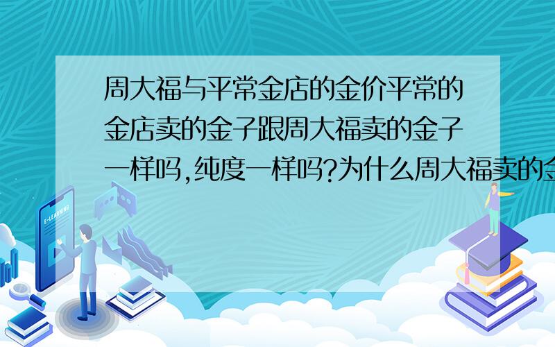 周大福与平常金店的金价平常的金店卖的金子跟周大福卖的金子一样吗,纯度一样吗?为什么周大福卖的金总比平常的金店每克贵几十块呢,还是说千足金的纯度比平常店的高,还是品牌的问题,