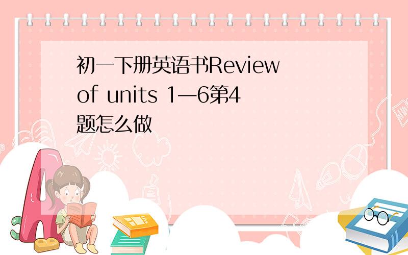 初一下册英语书Review of units 1—6第4题怎么做