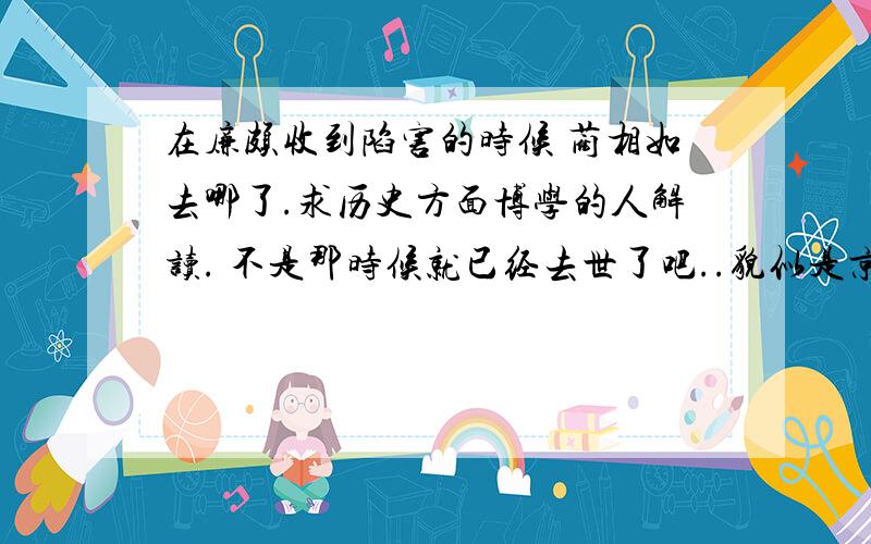 在廉颇收到陷害的时候 蔺相如去哪了.求历史方面博学的人解读. 不是那时候就已经去世了吧..貌似是京城背骨亭怀古.辛弃疾在最后提到 廉颇老矣 尚能饭否.那廉颇被陷害的时候 蔺相如去哪