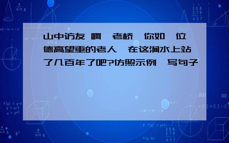 山中访友 啊,老桥,你如一位德高望重的老人,在这涧水上站了几百年了吧?仿照示例,写句子