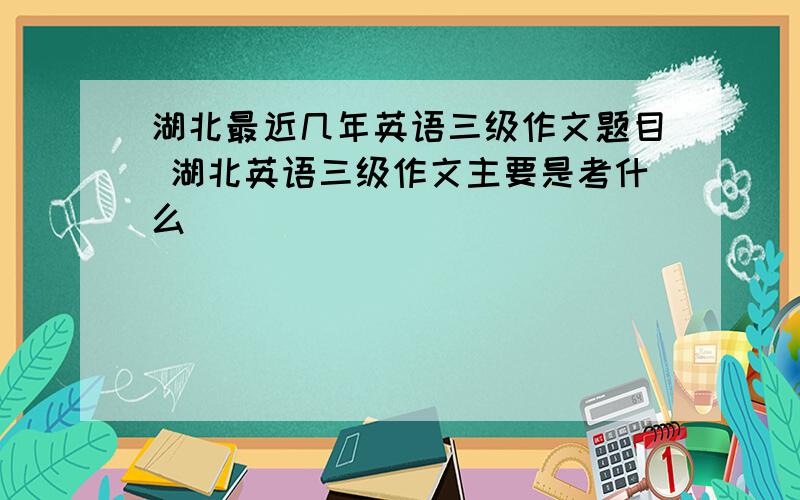 湖北最近几年英语三级作文题目 湖北英语三级作文主要是考什么