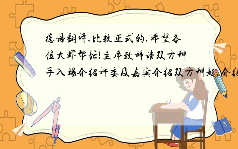 德语翻译,比较正式的,希望各位大虾帮忙!主席致辞请双方辩手入场介绍评委及嘉宾介绍双方辩题,介绍各位辩手（每位辩手有10秒钟的发言时间介绍自己或谈论辩题）比赛开始一.陈词阶段（时