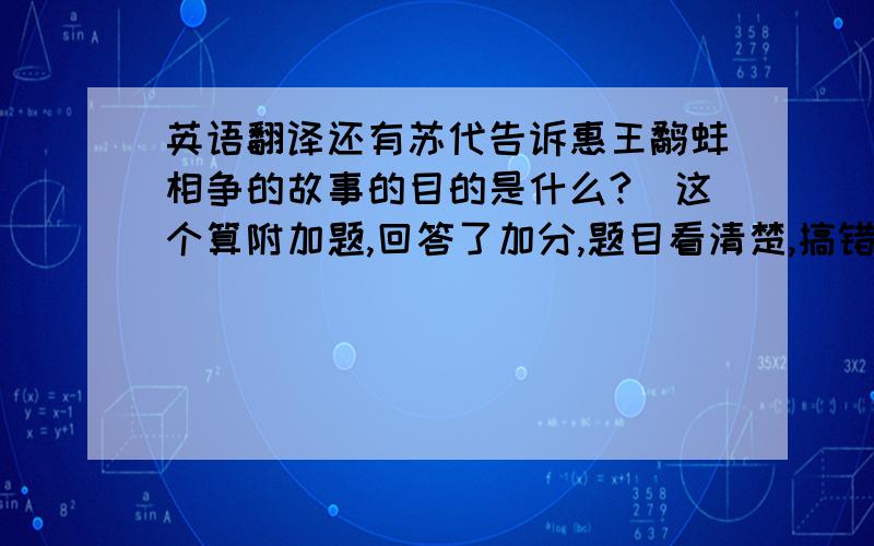 英语翻译还有苏代告诉惠王鹬蚌相争的故事的目的是什么?（这个算附加题,回答了加分,题目看清楚,搞错了可不给分哦- ）原文：赵且伐燕,苏代为燕谓惠王曰：“今者臣来,过易水,蚌方出曝,而