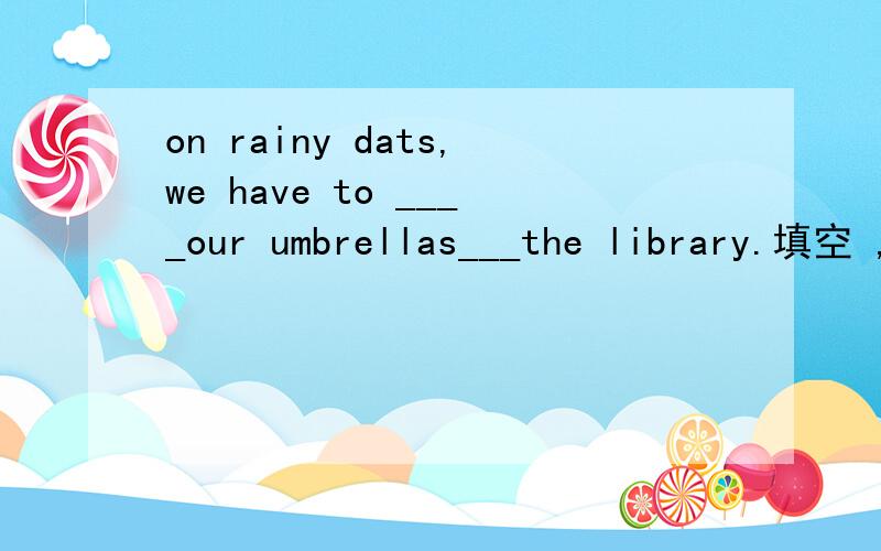 on rainy dats,we have to ____our umbrellas___the library.填空 ,