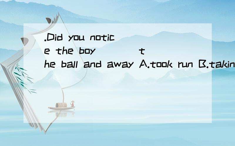 .Did you notice the boy____the ball and away A.took run B.taking,run C.take run Did you notice the boy____the ball and _____away A.took run B.taking,run C.take run2.This morning i noticed a man____on the road on my way_____?A.lies there B.lied to sch