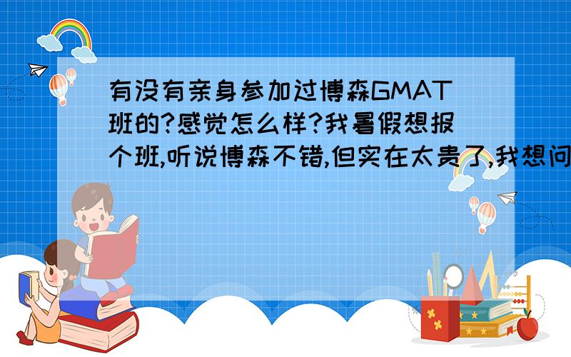 有没有亲身参加过博森GMAT班的?感觉怎么样?我暑假想报个班,听说博森不错,但实在太贵了,我想问一下有没有自己参加过的,给点真实意见~