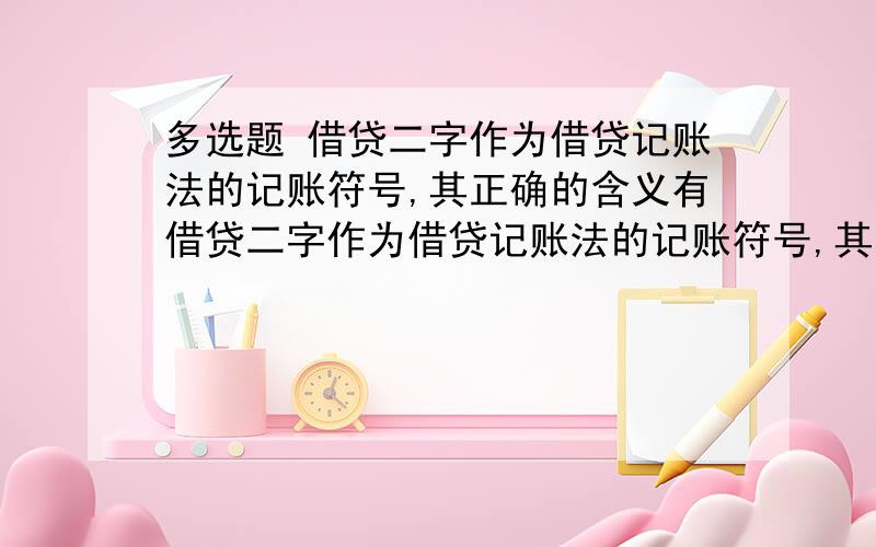 多选题 借贷二字作为借贷记账法的记账符号,其正确的含义有借贷二字作为借贷记账法的记账符号,其正确的含义有A借表示增加贷表示减少B贷表示增加,借表示减少C借贷二字只是一个符号,既