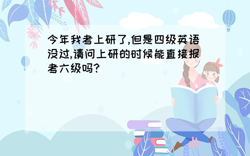 今年我考上研了,但是四级英语没过,请问上研的时候能直接报考六级吗?