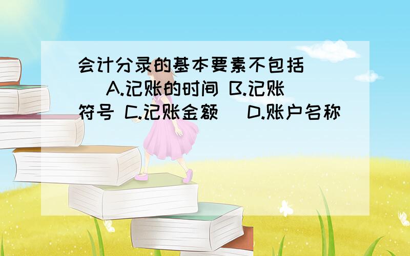 会计分录的基本要素不包括( ) A.记账的时间 B.记账符号 C.记账金额 　D.账户名称