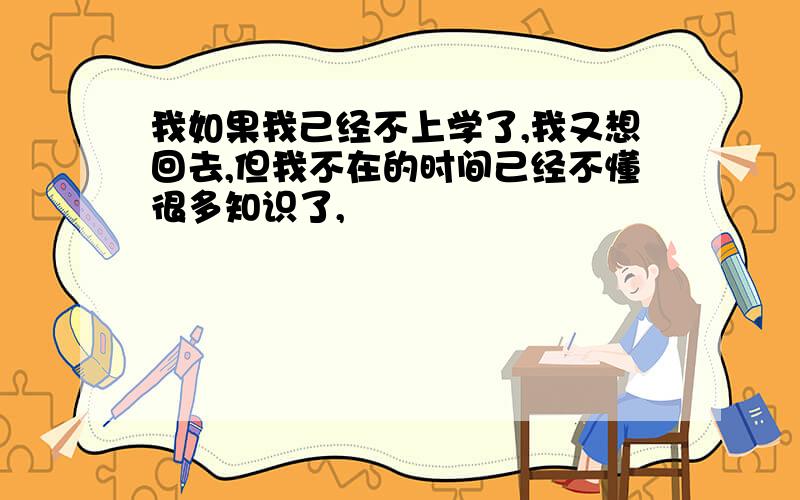 我如果我己经不上学了,我又想回去,但我不在的时间己经不懂很多知识了,