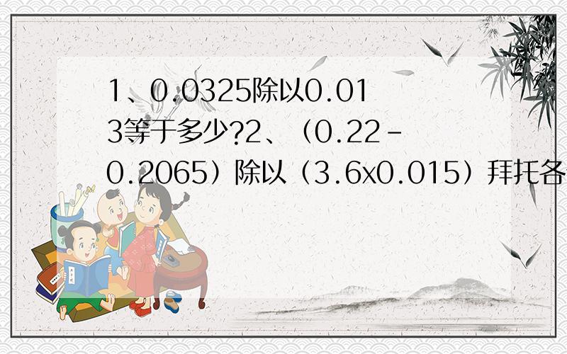 1、0.0325除以0.013等于多少?2、（0.22-0.2065）除以（3.6x0.015）拜托各位,要过程,下面有问题的补充3、顺风运输队运一批货物,第一次运走这批货物的5分之2,第二次运走40吨,这时还剩下110吨货物没