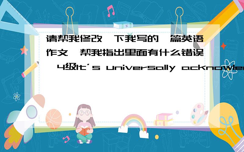 请帮我修改一下我写的一篇英语作文,帮我指出里面有什么错误,4级It’s universally acknowledged that is power .the truth of it is self-evident ,and the proverb indicates that knowleage ,to some extent ,will transform into a sor