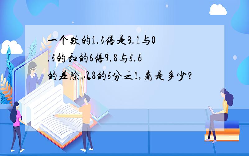 一个数的1.5倍是3.1与0.5的和的6倍9.8与5.6的差除以8的5分之1,商是多少?