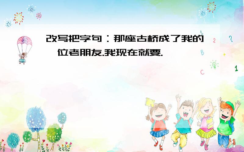 改写把字句：那座古桥成了我的一位老朋友.我现在就要.