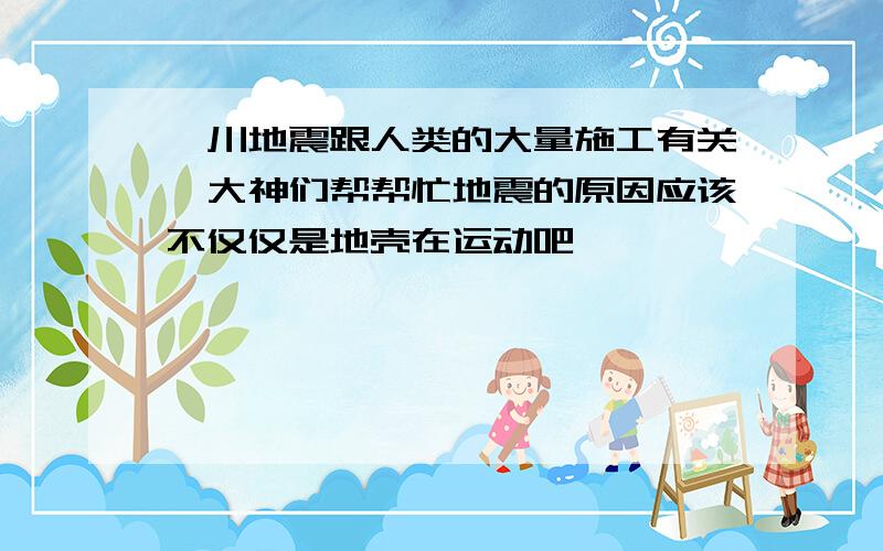 汶川地震跟人类的大量施工有关嘛大神们帮帮忙地震的原因应该不仅仅是地壳在运动吧