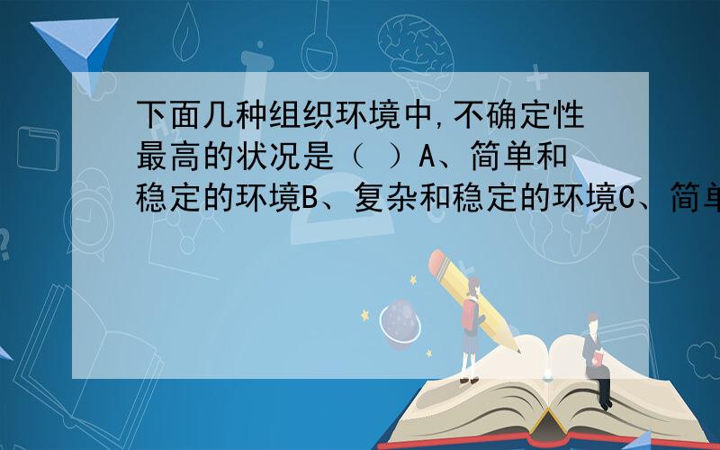 下面几种组织环境中,不确定性最高的状况是（ ）A、简单和稳定的环境B、复杂和稳定的环境C、简单和动态的环境D、复杂和动态的环境