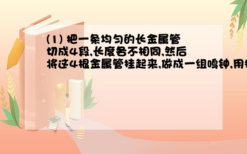 (1) 把一条均匀的长金属管切成4段,长度各不相同,然后将这4根金属管挂起来,做成一组鸣钟,用槌子敲击这4根金属管,发出音调最低的是（ ）A 最长的管 B 最短的管 C 4根管的音调一样D 要看敲一