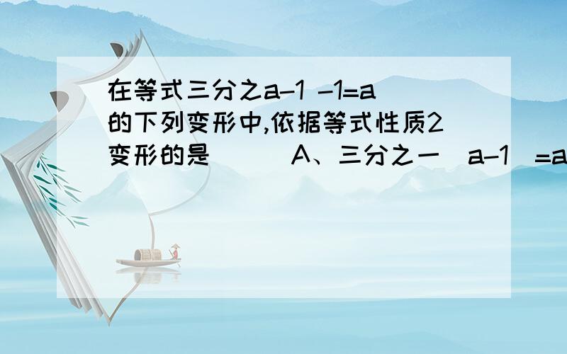 在等式三分之a-1 -1=a的下列变形中,依据等式性质2变形的是（ ） A、三分之一（a-1）=a+1 B、3（a-1）-1=a C、a-1-3=3a D、a-1-1=3a